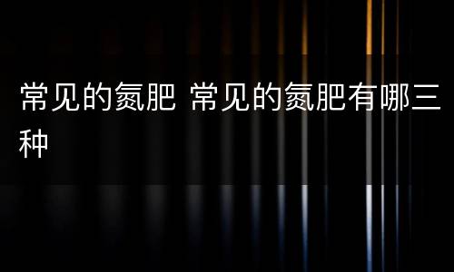 常见的氮肥 常见的氮肥有哪三种
