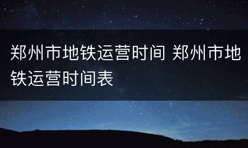 郑州市地铁运营时间 郑州市地铁运营时间表