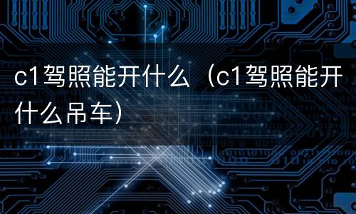 c1驾照能开什么（c1驾照能开什么吊车）