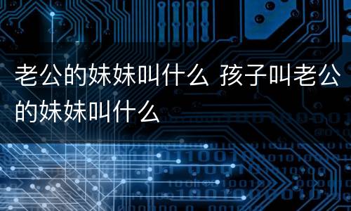老公的妹妹叫什么 孩子叫老公的妹妹叫什么