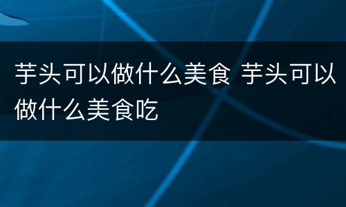 芋头可以做什么美食 芋头可以做什么美食吃