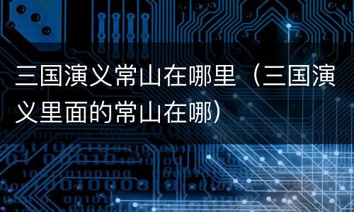 三国演义常山在哪里（三国演义里面的常山在哪）