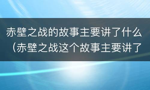 赤壁之战的故事主要讲了什么（赤壁之战这个故事主要讲了什么）