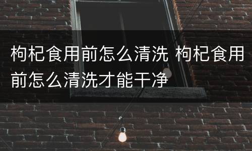 枸杞食用前怎么清洗 枸杞食用前怎么清洗才能干净