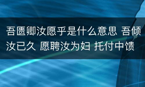 吾匮卿汝愿乎是什么意思 吾倾汝已久 愿聘汝为妇 托付中馈 衍嗣绵延 终老一生