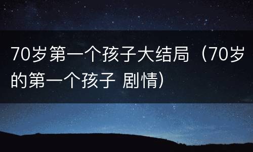 70岁第一个孩子大结局（70岁的第一个孩子 剧情）