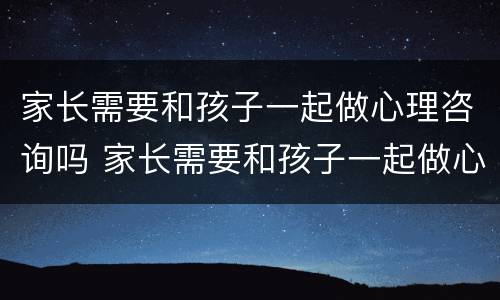 家长需要和孩子一起做心理咨询吗 家长需要和孩子一起做心理咨询吗英语