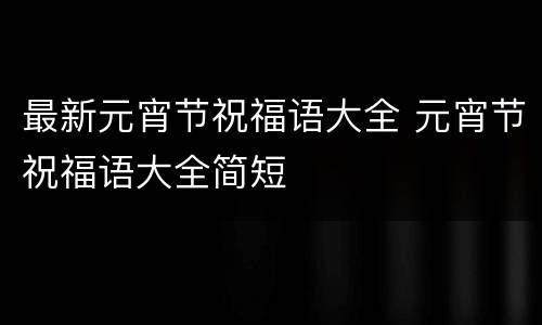 最新元宵节祝福语大全 元宵节祝福语大全简短