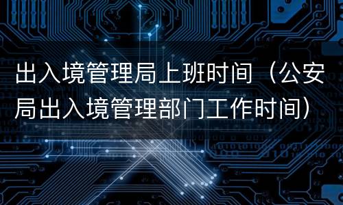 出入境管理局上班时间（公安局出入境管理部门工作时间）