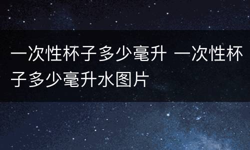 一次性杯子多少毫升 一次性杯子多少毫升水图片