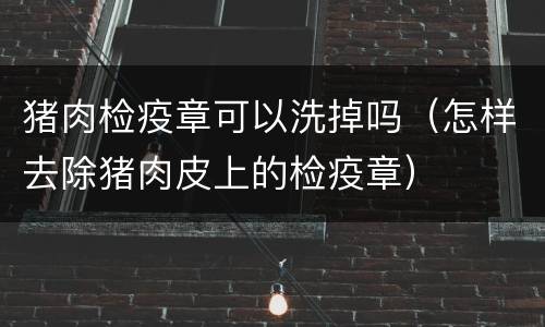 猪肉检疫章可以洗掉吗（怎样去除猪肉皮上的检疫章）