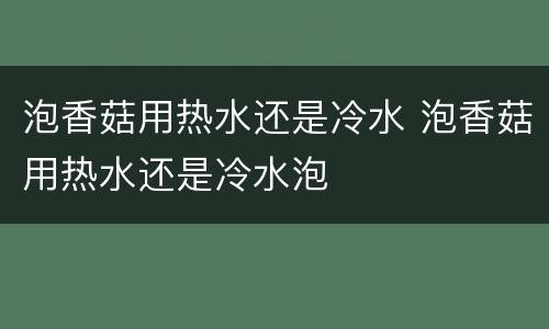 泡香菇用热水还是冷水 泡香菇用热水还是冷水泡