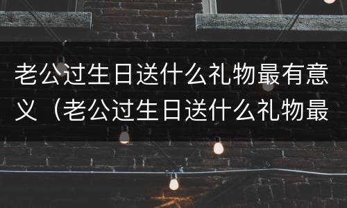 老公过生日送什么礼物最有意义（老公过生日送什么礼物最有意义香烟）