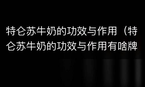 特仑苏牛奶的功效与作用（特仑苏牛奶的功效与作用有啥牌子的）