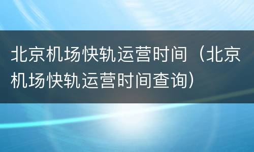 北京机场快轨运营时间（北京机场快轨运营时间查询）