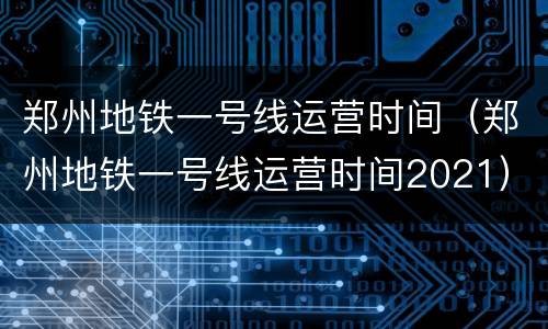 郑州地铁一号线运营时间（郑州地铁一号线运营时间2021）