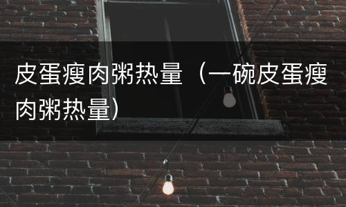 皮蛋瘦肉粥热量（一碗皮蛋瘦肉粥热量）