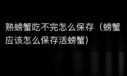 熟螃蟹吃不完怎么保存（螃蟹应该怎么保存活螃蟹）