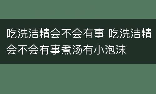 吃洗洁精会不会有事 吃洗洁精会不会有事煮汤有小泡沫