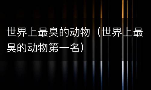 世界上最臭的动物（世界上最臭的动物第一名）