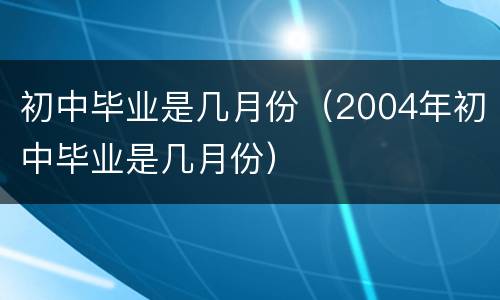 初中毕业是几月份（2004年初中毕业是几月份）