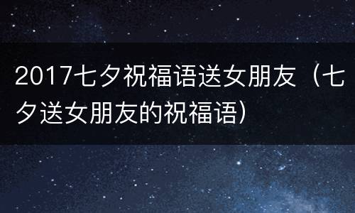 2017七夕祝福语送女朋友（七夕送女朋友的祝福语）