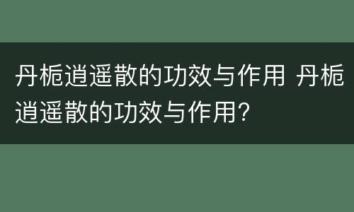 丹栀逍遥散的功效与作用 丹栀逍遥散的功效与作用?