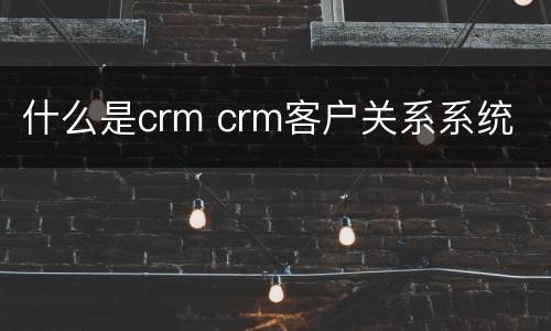什么是crm crm客户关系系统