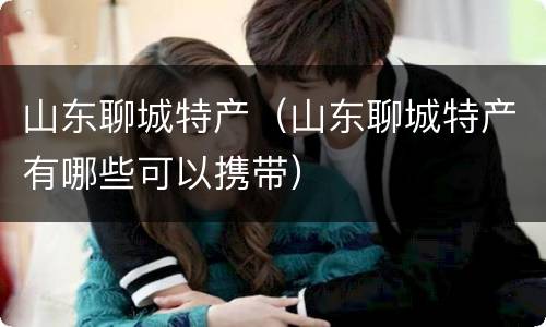 山东聊城特产（山东聊城特产有哪些可以携带）