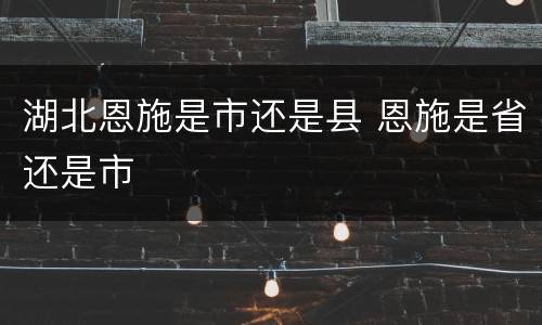湖北恩施是市还是县 恩施是省还是市