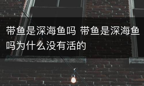 带鱼是深海鱼吗 带鱼是深海鱼吗为什么没有活的