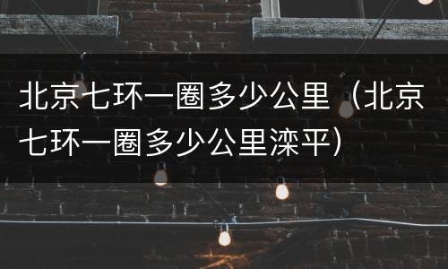 北京七环一圈多少公里（北京七环一圈多少公里滦平）