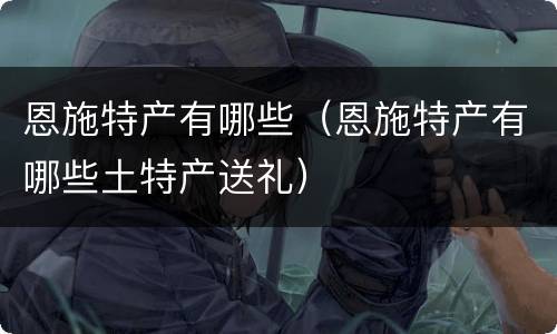 恩施特产有哪些（恩施特产有哪些土特产送礼）