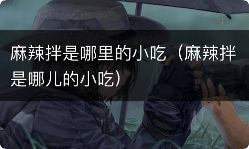 麻辣拌是哪里的小吃（麻辣拌是哪儿的小吃）