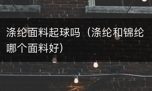 涤纶面料起球吗（涤纶和锦纶哪个面料好）