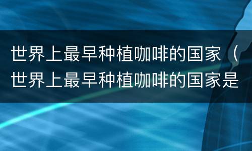 世界上最早种植咖啡的国家（世界上最早种植咖啡的国家是什么鬼）