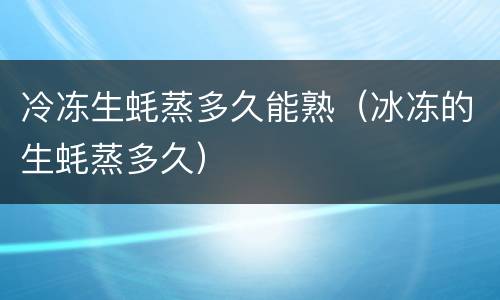 冷冻生蚝蒸多久能熟（冰冻的生蚝蒸多久）