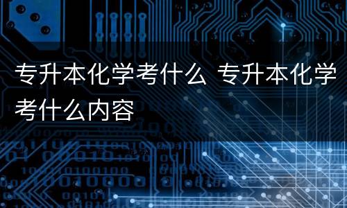 专升本化学考什么 专升本化学考什么内容