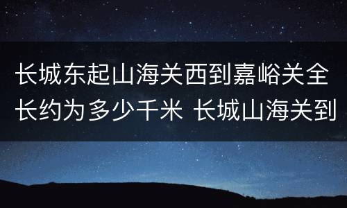 长城东起山海关西到嘉峪关全长约为多少千米 长城山海关到嘉峪关全长多少千米
