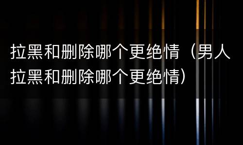 拉黑和删除哪个更绝情（男人拉黑和删除哪个更绝情）