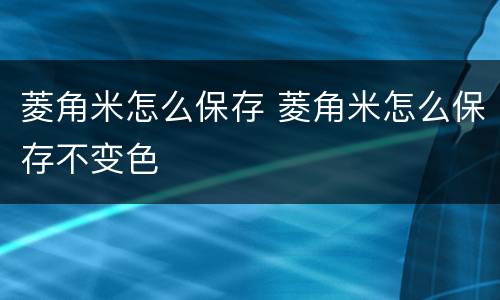 菱角米怎么保存 菱角米怎么保存不变色