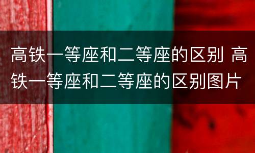高铁一等座和二等座的区别 高铁一等座和二等座的区别图片
