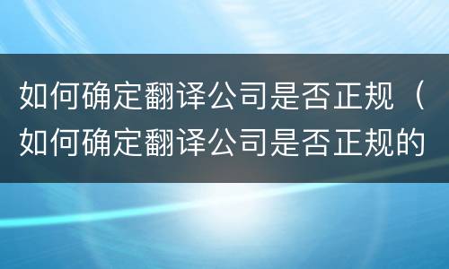 如何确定翻译公司是否正规（如何确定翻译公司是否正规的）