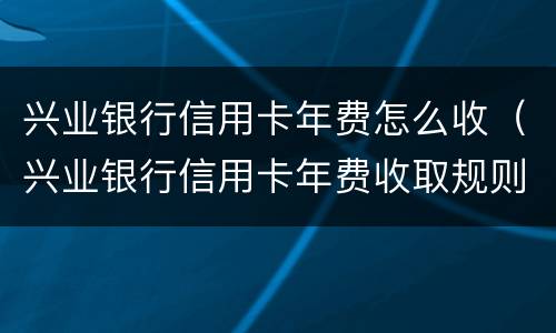 兴业银行信用卡年费怎么收（兴业银行信用卡年费收取规则）