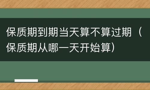 保质期到期当天算不算过期（保质期从哪一天开始算）
