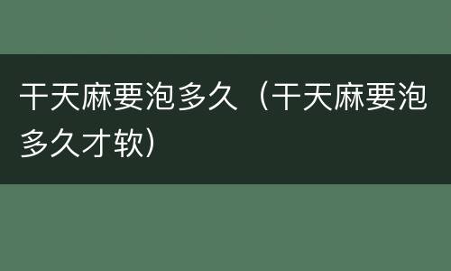 干天麻要泡多久（干天麻要泡多久才软）