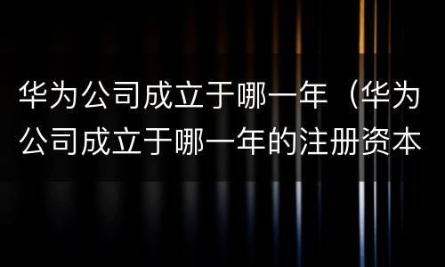 华为公司成立于哪一年（华为公司成立于哪一年的注册资本是多少钱呢?）