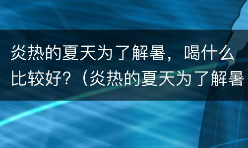 炎热的夏天为了解暑，喝什么比较好?（炎热的夏天为了解暑,喝什么比较好呢）