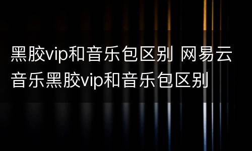 黑胶vip和音乐包区别 网易云音乐黑胶vip和音乐包区别