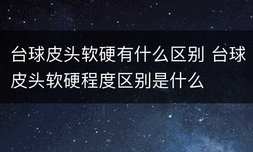 台球皮头软硬有什么区别 台球皮头软硬程度区别是什么